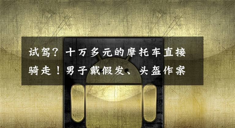 试驾?十万多元的摩托车直接骑走!男子戴假发、头盔作案,已被刑拘
