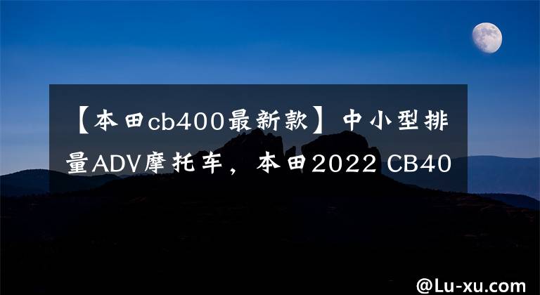 【本田cb400最新款】中小型排量ADV摩托车,本田2022 CB400X分析,减震制动双升级