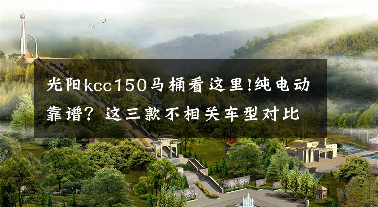 光阳kcc150马桶看这里!纯电动靠谱？这三款不相关车型对比后或许你会有答案