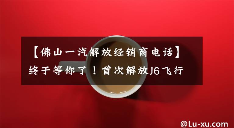 【佛山一汽解放经销商电话】终于等你了!首次解放J6飞行员AMT销售