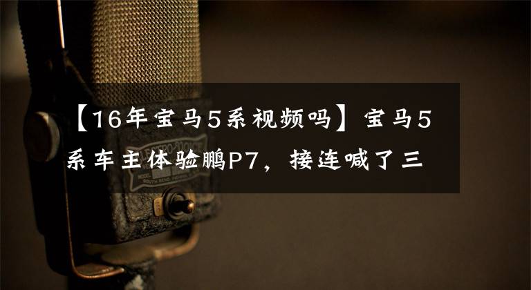 【16年宝马5系视频吗】宝马5系车主体验鹏P7，接连喊了三次“没想到”，打开了还能回去吗？