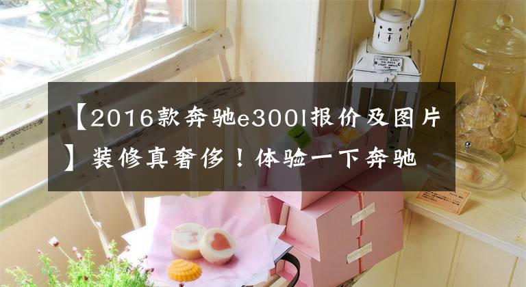 【2016款奔驰e300l报价及图片】装修真奢侈!体验一下奔驰E300L。外观和S级差不多,但是你喜欢打折吗?