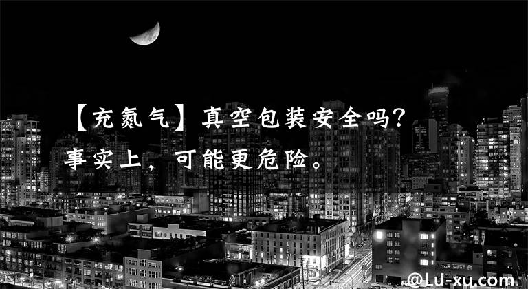 【充氮气】真空包装安全吗?事实上,可能更危险。