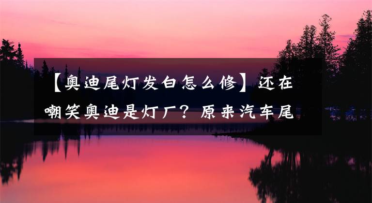 【奥迪尾灯发白怎么修】还在嘲笑奥迪是灯厂？原来汽车尾灯有那么多学问！