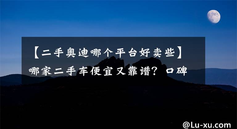 【二手奥迪哪个平台好卖些】哪家二手车便宜又靠谱？口碑最好的二手车平台推荐