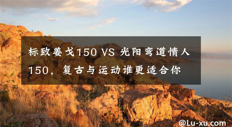 标致姜戈150 VS 光阳弯道情人150,复古与运动谁更适合你