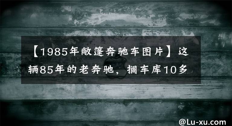 【1985年敞篷奔驰车图片】这辆85年的老奔驰,搁车库10多年,如今终于要卖了!