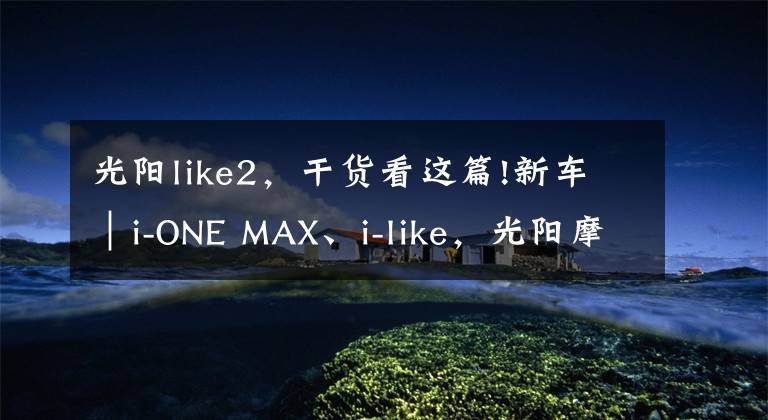 光阳like2,干货看这篇!新车|i-ONE MAX、i-like,光阳摩托两款新车同时上市