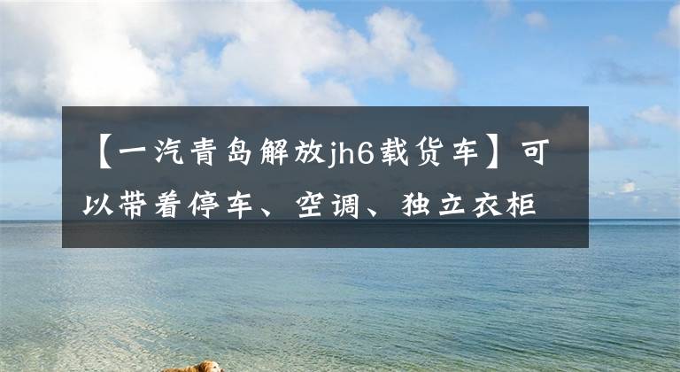 【一汽青岛解放jh6载货车】可以带着停车、空调、独立衣柜做饭,解放JH6货车可以说是星级酒店。