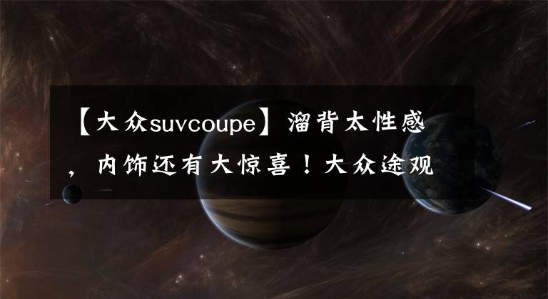 【大众suvcoupe】溜背太性感,内饰还有大惊喜!大众途观X来了,轿跑SUV谁顶得住