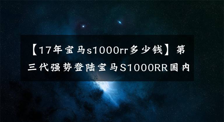 【17年宝马s1000rr多少钱】第三代强势登陆宝马S1000RR国内上市价格为23.9万韩元