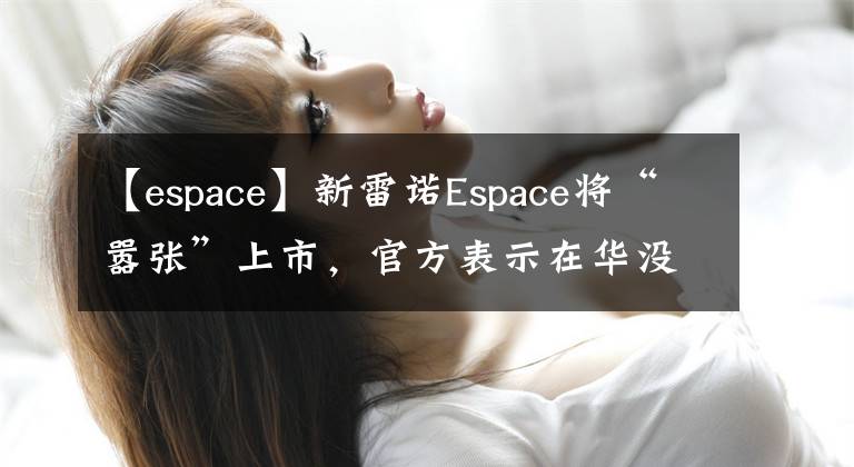 【espace】新雷诺Espace将“嚣张”上市,官方表示在华没有竞争对手。