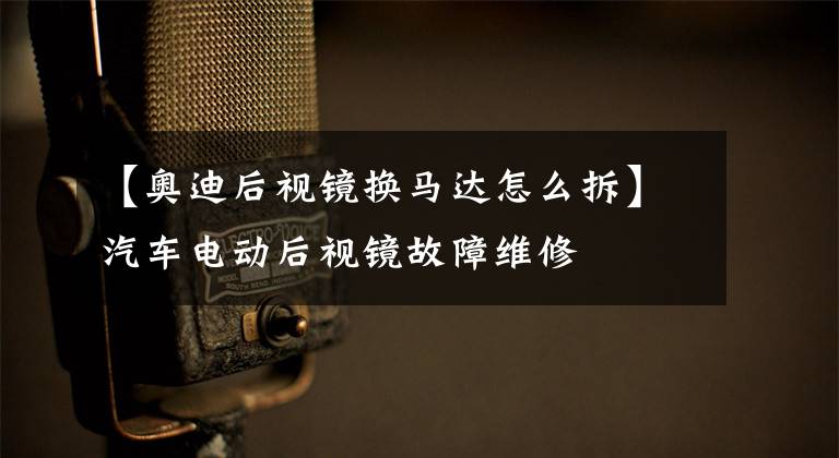 【奥迪后视镜换马达怎么拆】汽车电动后视镜故障维修