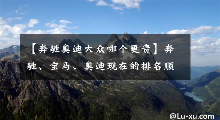【奔驰奥迪大众哪个更贵】奔驰、宝马、奥迪现在的排名顺序在人们心中到底是怎样的?