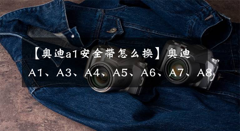 【奥迪a1安全带怎么换】奥迪A1、A3、A4、A5、A6、A7、A8, A系列全解