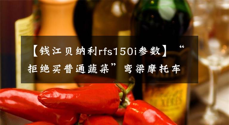 【钱江贝纳利rfs150i参数】“拒绝买普通蔬菜”弯梁摩托车也有高压格。