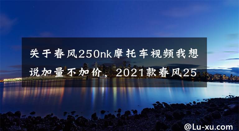 关于春风250nk摩托车视频我想说加量不加价,2021款春风250NK正式发布,售价15900起