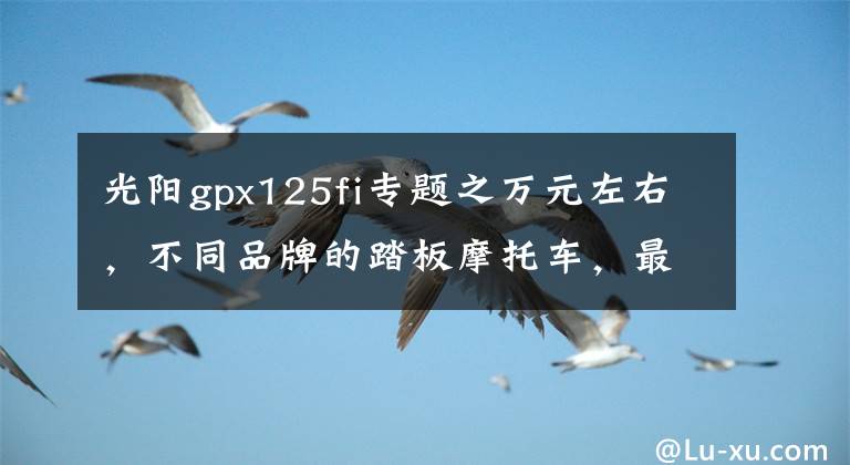光阳gpx125fi专题之万元左右，不同品牌的踏板摩托车，最具代表性的是哪些车型？