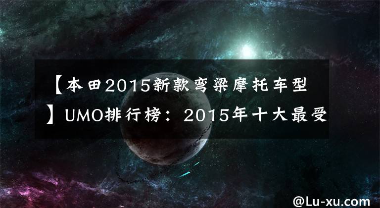 【本田2015新款弯梁摩托车型】UMO排行榜:2015年十大最受关注的新月车。