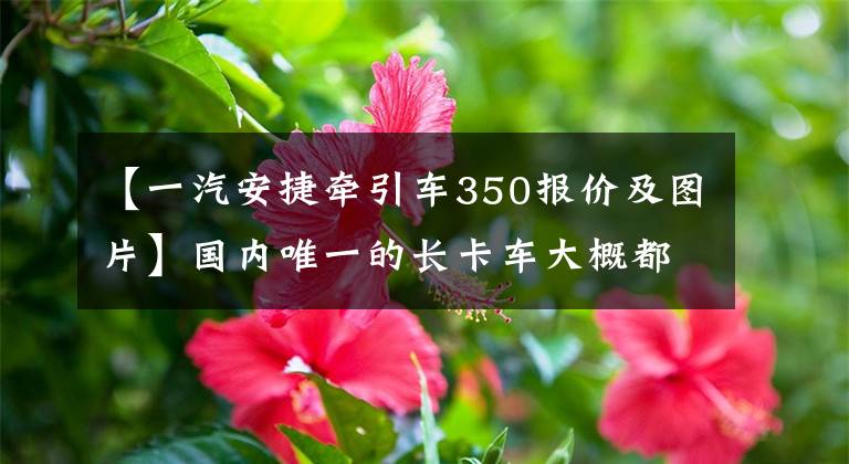 【一汽安捷牵引车350报价及图片】国内唯一的长卡车大概都去运窑了吧？