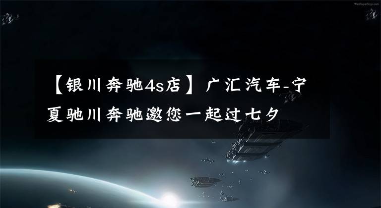 【银川奔驰4s店】广汇汽车-宁夏驰川奔驰邀您一起过七夕