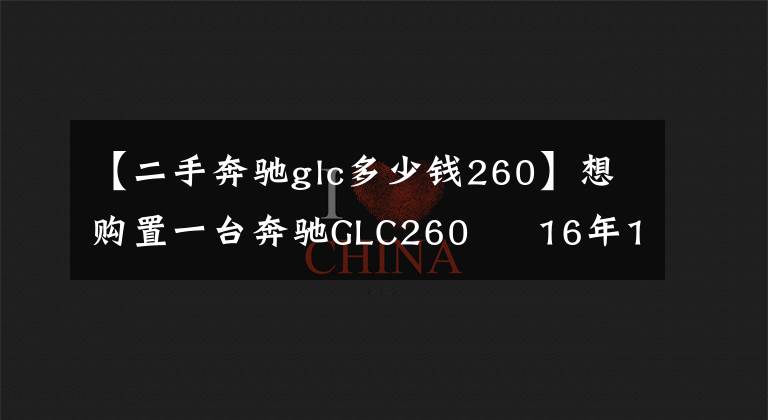 【二手奔驰glc多少钱260】想购置一台奔驰GLC260 16年17年的多钱入手合适?