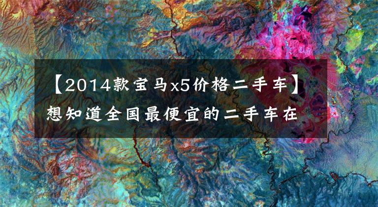 【2014款宝马x5价格二手车】想知道全国最便宜的二手车在哪里吗?