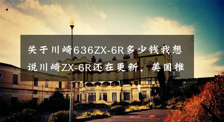 关于川崎636ZX-6R多少钱我想说川崎ZX-6R还在更新，美国推出2022款，售价感人