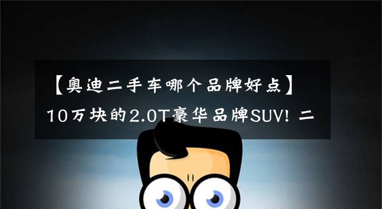 【奥迪二手车哪个品牌好点】10万块的2.0T豪华品牌SUV! 二手奥迪Q3购买分析