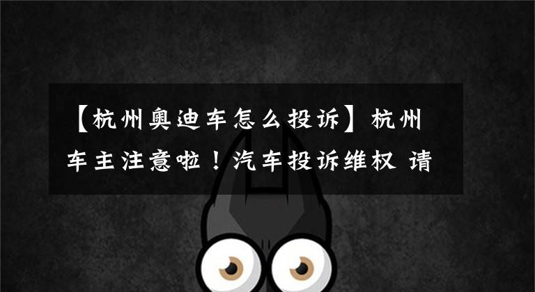 【杭州奥迪车怎么投诉】杭州车主注意啦!汽车投诉维权 请上问题车展来解决!
