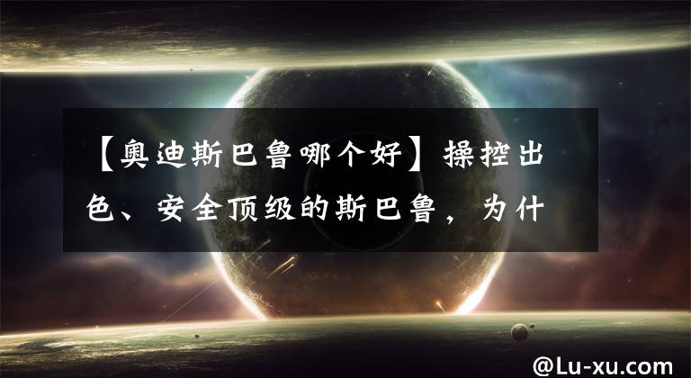 【奥迪斯巴鲁哪个好】操控出色、安全顶级的斯巴鲁,为什么就是卖不好?