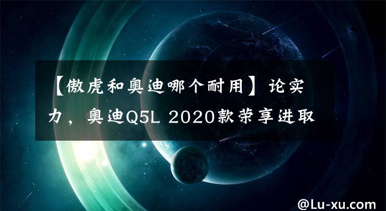 【傲虎和奥迪哪个耐用】论实力,奥迪Q5L 2020款荣享进取型与斯巴鲁新一代傲虎谁能优胜?