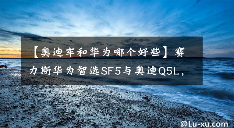 【奥迪车和华为哪个好些】赛力斯华为智选SF5与奥迪Q5L，二者实力到底谁更出色？
