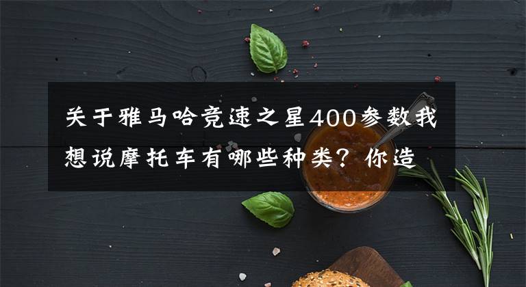 关于雅马哈竞速之星400参数我想说摩托车有哪些种类？你造吗？