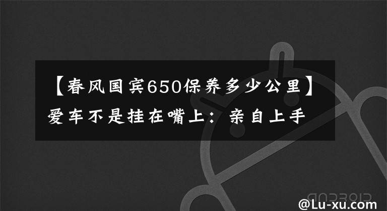 【春风国宾650保养多少公里】爱车不是挂在嘴上:亲自上手保养春风650nk