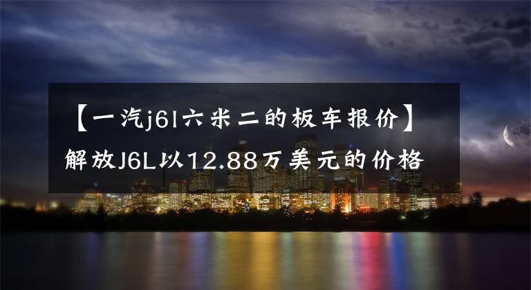 【一汽j6l六米二的板车报价】解放J6L以12.88万美元的价格发行了高额版售价。