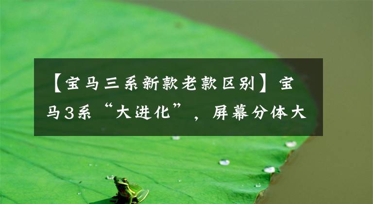 【宝马三系新款老款区别】宝马3系“大进化”,屏幕分体大灯穿透,延长车轴距离,5系不香?