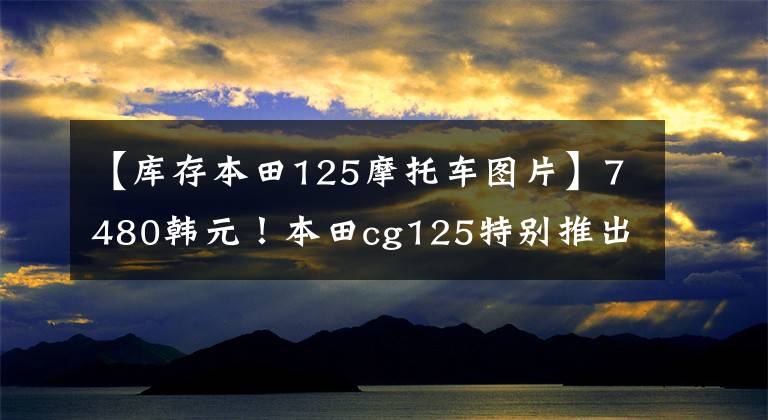 【库存本田125摩托车图片】7480韩元!本田cg125特别推出,经典继续