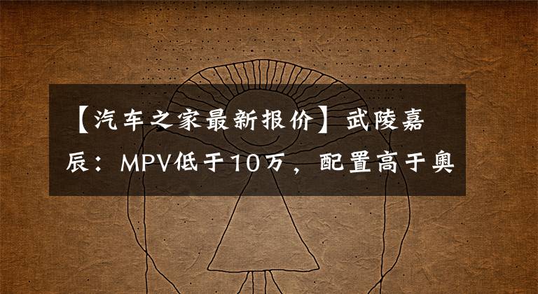 【汽车之家最新报价】武陵嘉辰:MPV低于10万,配置高于奥德赛?中国品牌真香