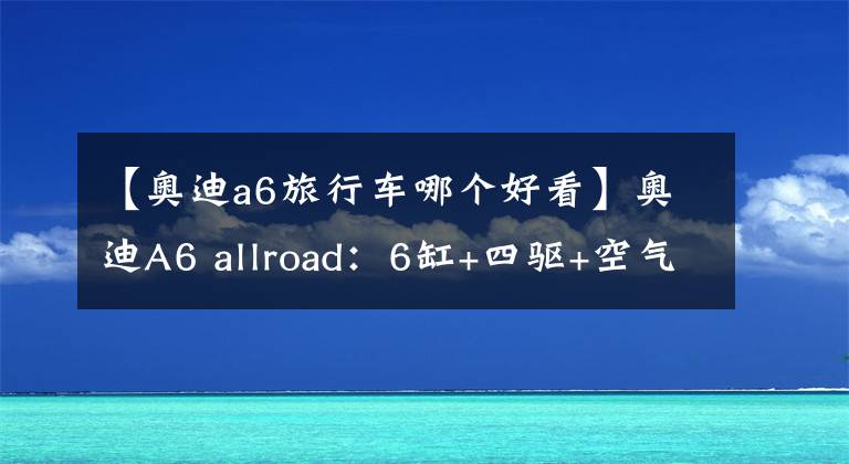 【奥迪a6旅行车哪个好看】奥迪A6 allroad：6缸+四驱+空气悬架，在国内奔驰宝马都拿它没辙？