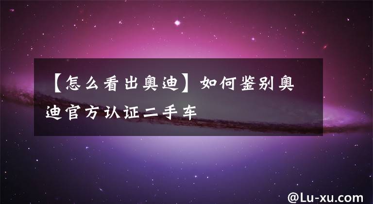 【怎么看出奥迪】如何鉴别奥迪官方认证二手车