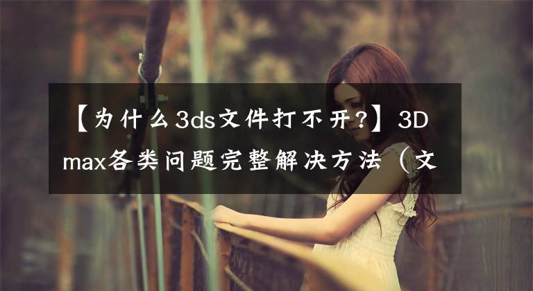 【为什么3ds文件打不开?】3Dmax各类问题完整解决方法（文章底部完整版）