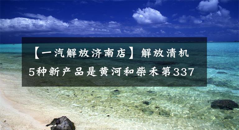 【一汽解放济南店】解放清机5种新产品是黄河和柴禾第337次牵引车公示观战亮点。