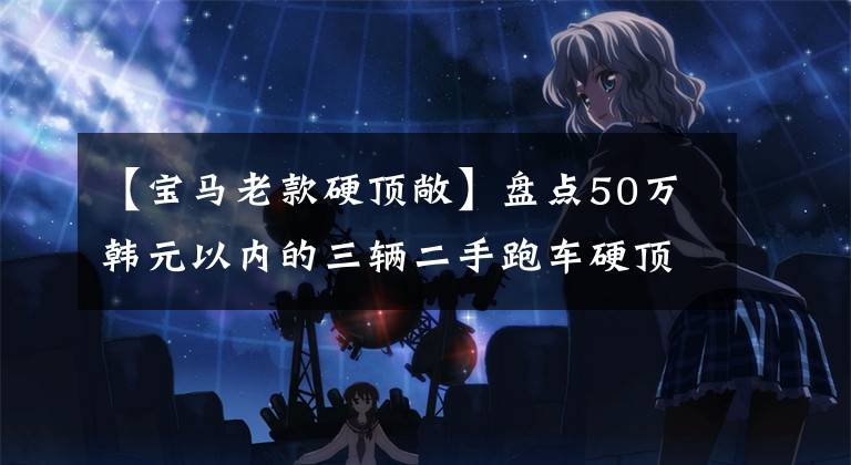 【宝马老款硬顶敞】盘点50万韩元以内的三辆二手跑车硬顶敞篷车宝马Z4。