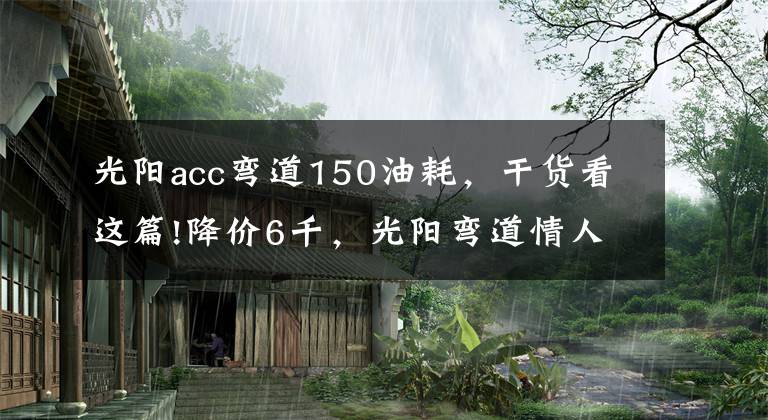 光阳acc弯道150油耗，干货看这篇!降价6千，光阳弯道情人150给新车让道：双通道ABS，新售价13980元