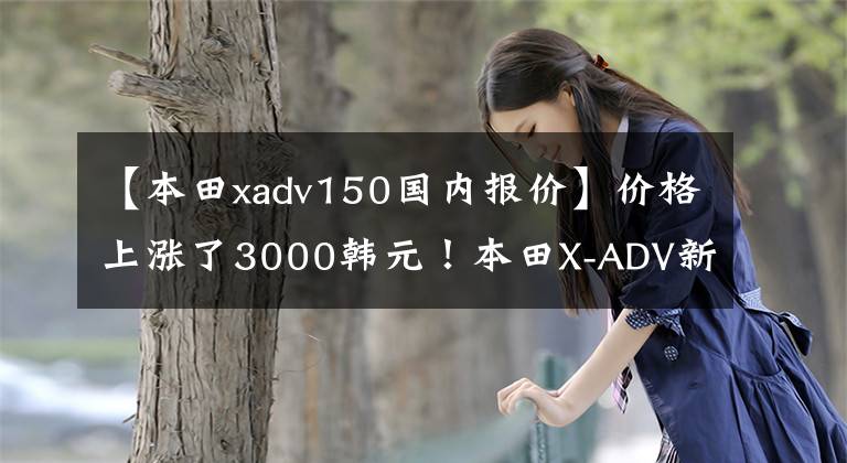 【本田xadv150国内报价】价格上涨了3000韩元!本田X-ADV新品上市价格为16.19万韩元