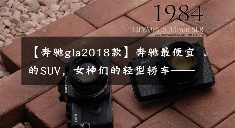 【奔驰gla2018款】奔驰最便宜的SUV,女神们的轻型轿车——奔驰GLA220