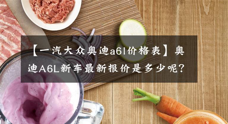 【一汽大众奥迪a6l价格表】奥迪A6L新车最新报价是多少呢?跟着小编一起往下看
