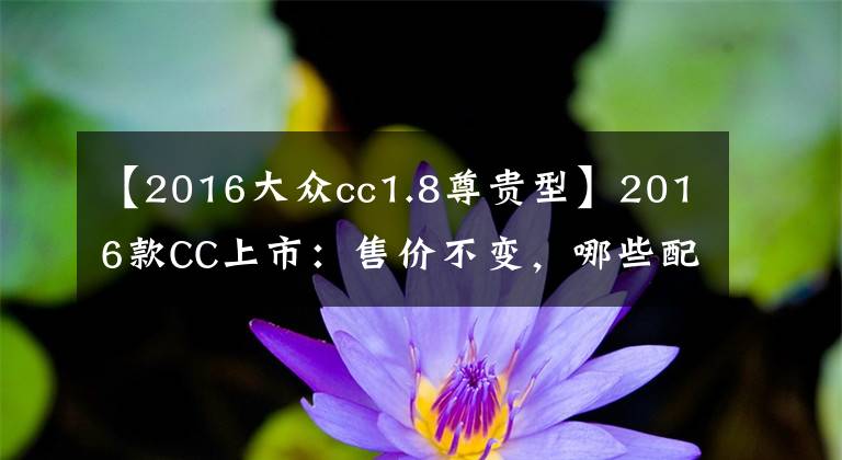 【2016大众cc1.8尊贵型】2016款CC上市:售价不变,哪些配置升级了呢?