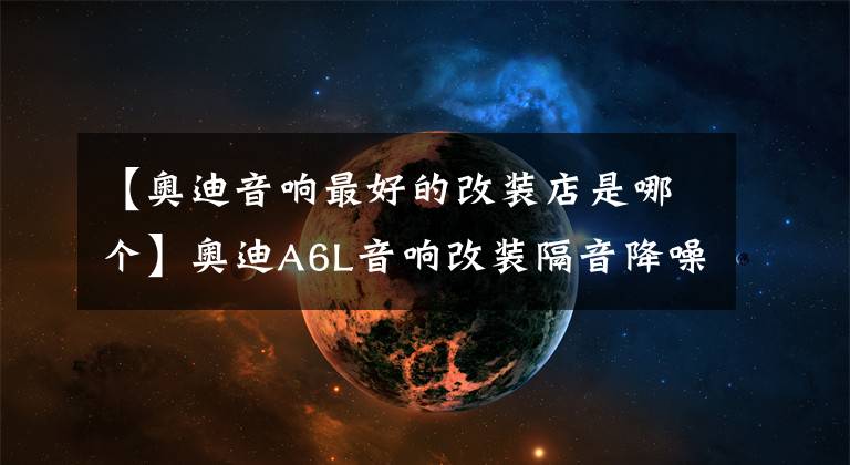 【奥迪音响最好的改装店是哪个】奥迪A6L音响改装隔音降噪双双升级，德国彩虹30周年，中道隔音